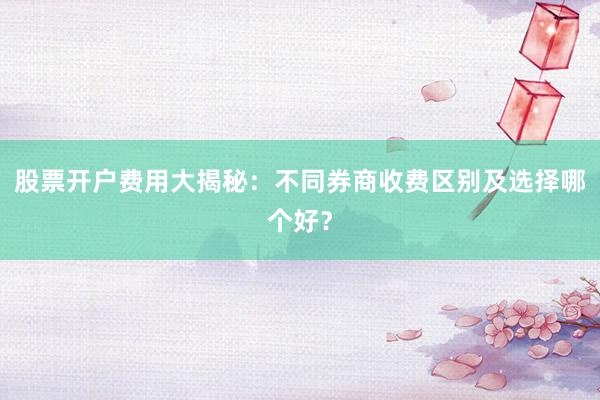 股票开户费用大揭秘：不同券商收费区别及选择哪个好？