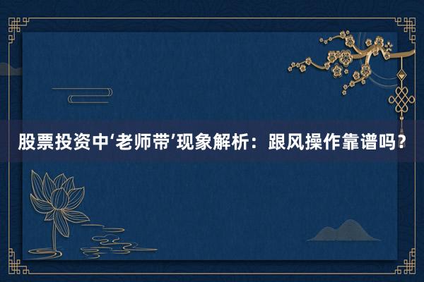 股票投资中‘老师带’现象解析:跟风操作靠谱吗?