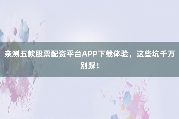亲测五款股票配资平台APP下载体验，这些坑千万别踩！