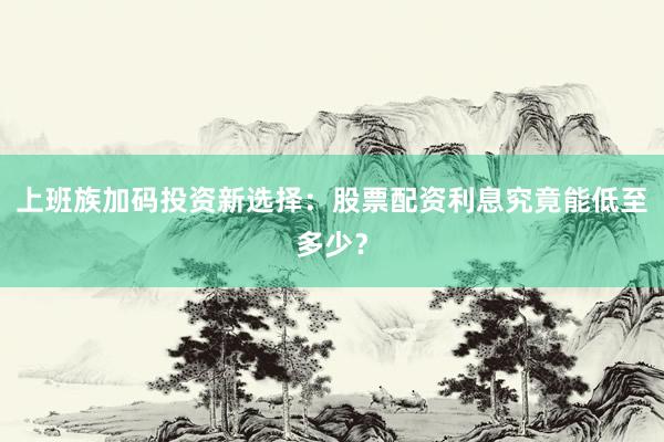 上班族加码投资新选择：股票配资利息究竟能低至多少？