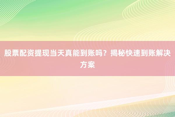 股票配资提现当天真能到账吗？揭秘快速到账解决方案