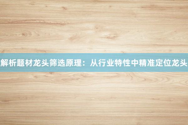 解析题材龙头筛选原理：从行业特性中精准定位龙头