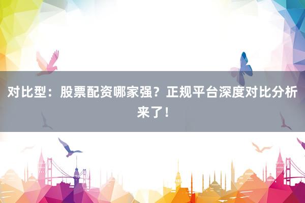 对比型：股票配资哪家强？正规平台深度对比分析来了！