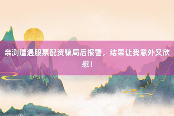亲测遭遇股票配资骗局后报警，结果让我意外又欣慰！