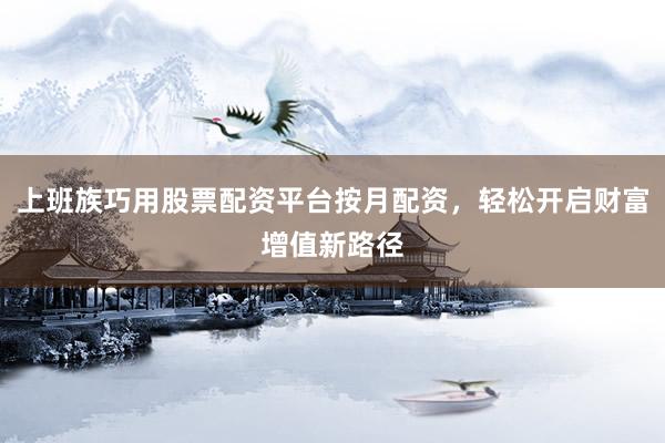 上班族巧用股票配资平台按月配资，轻松开启财富增值新路径