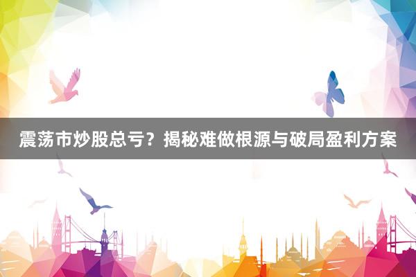 震荡市炒股总亏？揭秘难做根源与破局盈利方案