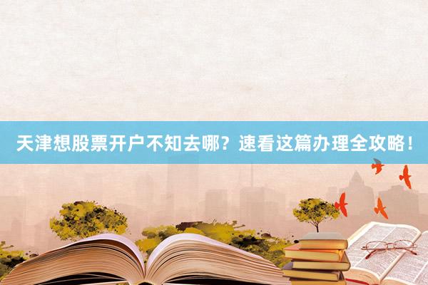 天津想股票开户不知去哪？速看这篇办理全攻略！