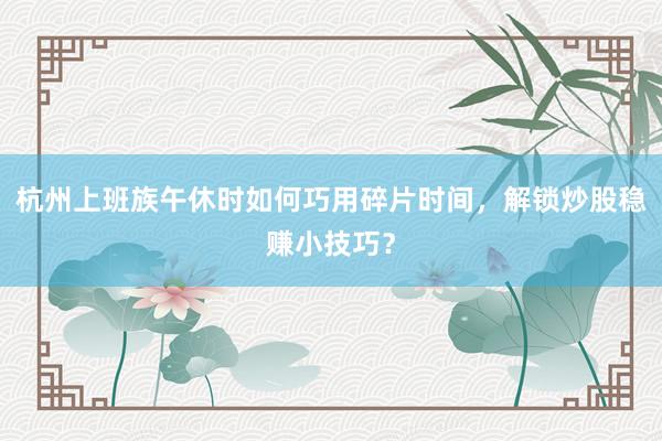 杭州上班族午休时如何巧用碎片时间,解锁炒股稳赚小技巧?