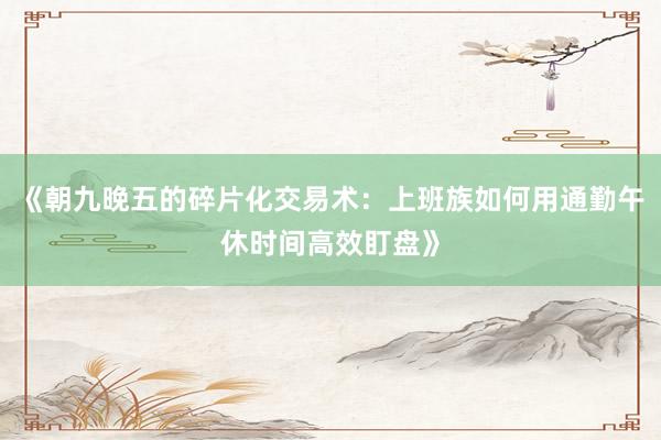 《朝九晚五的碎片化交易术：上班族如何用通勤午休时间高效盯盘》
