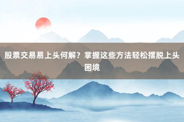股票交易易上头何解?掌握这些方法轻松摆脱上头困境