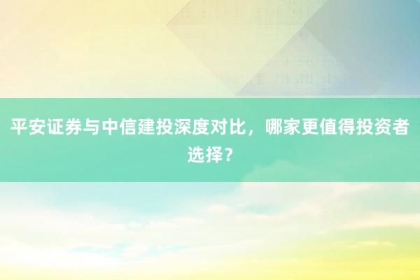 平安证券与中信建投深度对比，哪家更值得投资者选择？