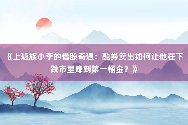 《上班族小李的借股奇遇：融券卖出如何让他在下跌市里赚到第一桶金？》