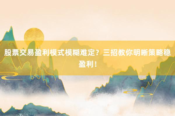 股票交易盈利模式模糊难定？三招教你明晰策略稳盈利！
