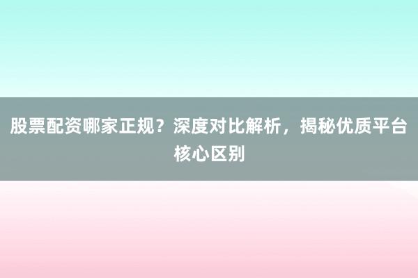 股票配资哪家正规？深度对比解析，揭秘优质平台核心区别