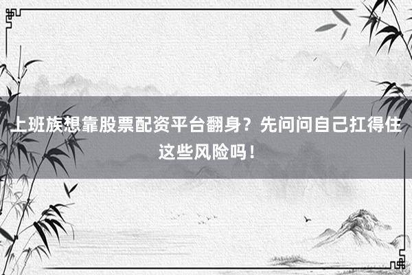 上班族想靠股票配资平台翻身？先问问自己扛得住这些风险吗！