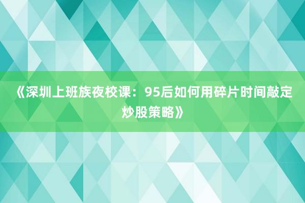 《深圳上班族夜校课：95后如何用碎片时间敲定炒股策略》