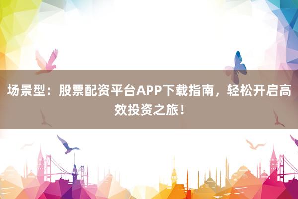 场景型：股票配资平台APP下载指南，轻松开启高效投资之旅！