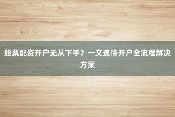 股票配资开户无从下手？一文速懂开户全流程解决方案