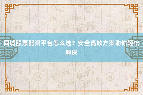 同城股票配资平台怎么选？安全高效方案助你轻松解决