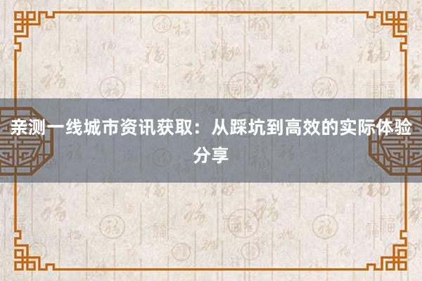 亲测一线城市资讯获取：从踩坑到高效的实际体验分享