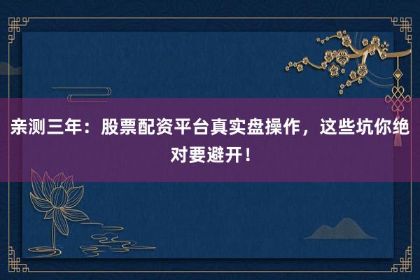 亲测三年：股票配资平台真实盘操作，这些坑你绝对要避开！