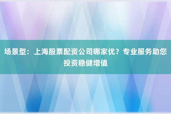 场景型：上海股票配资公司哪家优？专业服务助您投资稳健增值