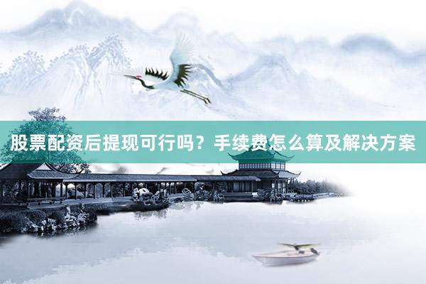 股票配资后提现可行吗？手续费怎么算及解决方案