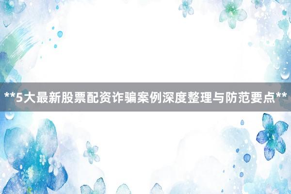 **5大最新股票配资诈骗案例深度整理与防范要点**