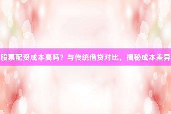 股票配资成本高吗？与传统借贷对比，揭秘成本差异