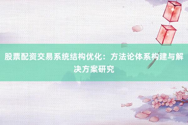 股票配资交易系统结构优化：方法论体系构建与解决方案研究