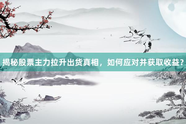 揭秘股票主力拉升出货真相，如何应对并获取收益？