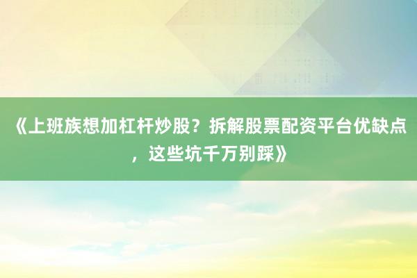 《上班族想加杠杆炒股?拆解股票配资平台优缺点,这些坑千万别踩》