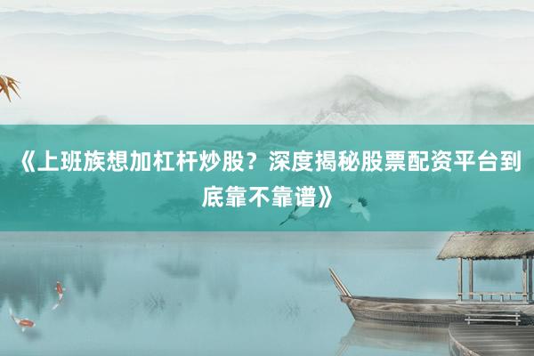 《上班族想加杠杆炒股？深度揭秘股票配资平台到底靠不靠谱》