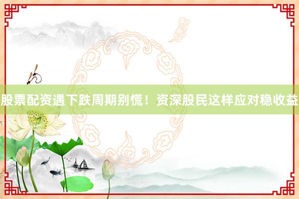 股票配资遇下跌周期别慌！资深股民这样应对稳收益