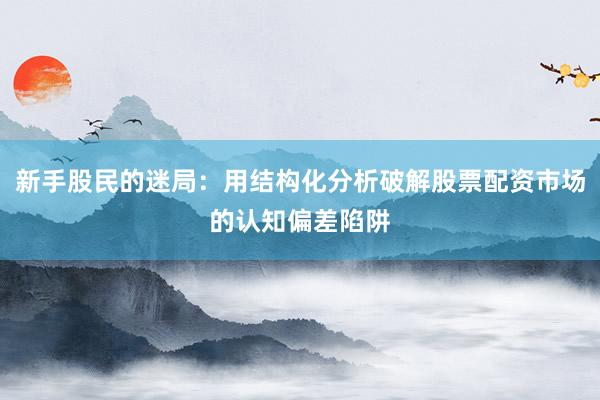 新手股民的迷局：用结构化分析破解股票配资市场的认知偏差陷阱