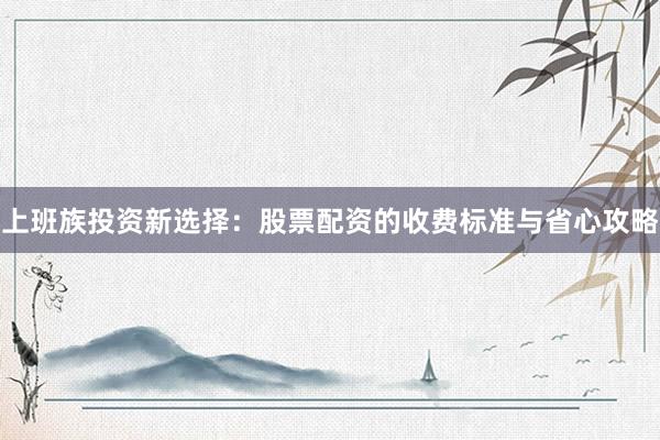 上班族投资新选择：股票配资的收费标准与省心攻略
