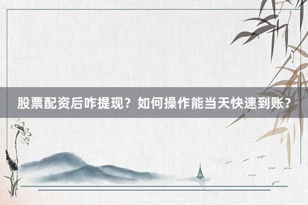 股票配资后咋提现？如何操作能当天快速到账？