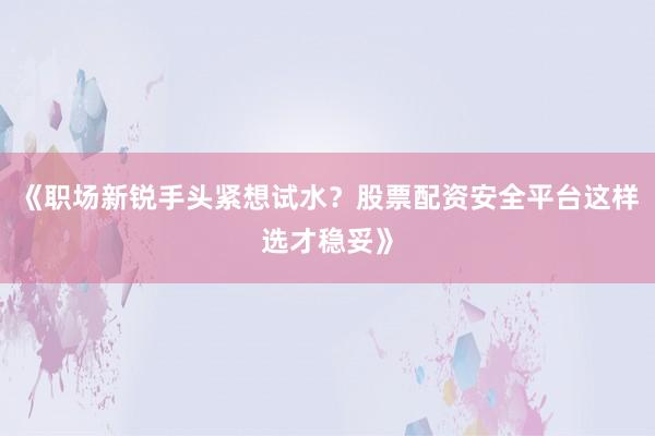 《职场新锐手头紧想试水?股票配资安全平台这样选才稳妥》