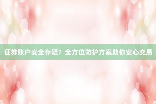 证券账户安全存疑？全方位防护方案助你安心交易