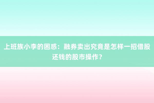 上班族小李的困惑：融券卖出究竟是怎样一招借股还钱的股市操作？