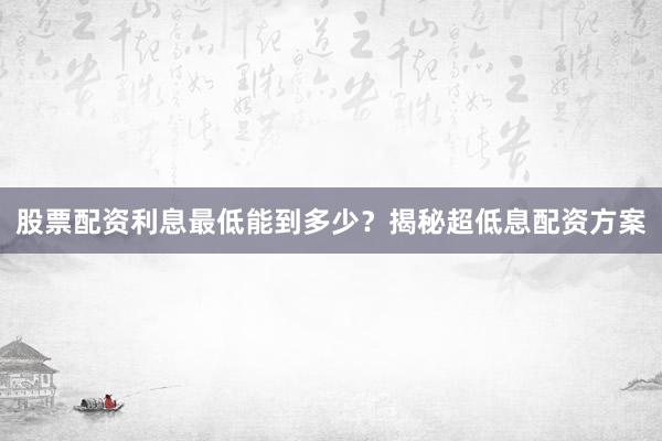 股票配资利息最低能到多少？揭秘超低息配资方案