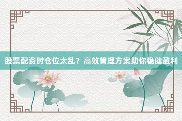 股票配资时仓位太乱?高效管理方案助你稳健盈利