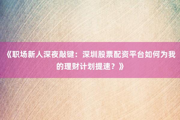 《职场新人深夜敲键：深圳股票配资平台如何为我的理财计划提速？》