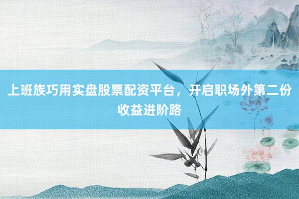 上班族巧用实盘股票配资平台，开启职场外第二份收益进阶路