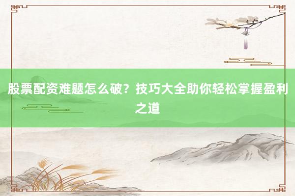 股票配资难题怎么破？技巧大全助你轻松掌握盈利之道