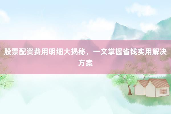 股票配资费用明细大揭秘,一文掌握省钱实用解决方案