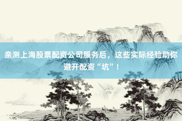亲测上海股票配资公司服务后,这些实际经验助你避开配资“坑”!