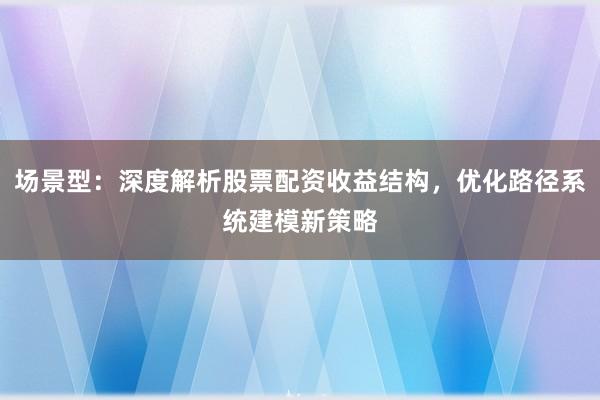 场景型:深度解析股票配资收益结构,优化路径系统建模新策略