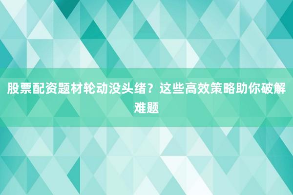股票配资题材轮动没头绪？这些高效策略助你破解难题