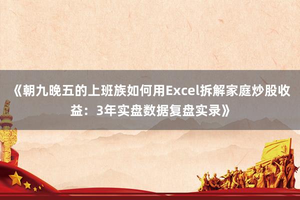 《朝九晚五的上班族如何用Excel拆解家庭炒股收益：3年实盘数据复盘实录》